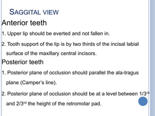 SAGGITAL VIEW
Anterior teeth
1. Upper lip should be everted and not fallen in.
2. Tooth support of the lip is by two thirds of the incisal labial
surface of the maxillary central incisors.
Posterior teeth
1. Posterior plane of occlusion should parallel the ala-tragus
plane (Camper’s line).
2. Posterior plane of occlusion should be at a level between 1/3rd
and 2/3rd the height of the retromolar pad.
 