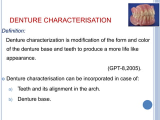 DENTURE CHARACTERISATION
Definition:
Denture characterization is modification of the form and color
of the denture base and teeth to produce a more life like
appearance.
(GPT-8,2005).
 Denture characterisation can be incorporated in case of:
a) Teeth and its alignment in the arch.
b) Denture base.
 