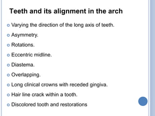 Teeth and its alignment in the arch
 Varying the direction of the long axis of teeth.
 Asymmetry.
 Rotations.
 Eccentric midline.
 Diastema.
 Overlapping.
 Long clinical crowns with receded gingiva.
 Hair line crack within a tooth.
 Discolored tooth and restorations
 