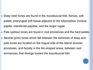  Deep (red) tones are found in the mucobuccal fold, frenula, soft
palate, pharyngeal soft tissue adjacent to the tuberosities, incisive
papilla, interdental papillae, and the larger rugae.
 Pale (yellow) tones are found in root eminences and the hard palate.
 Neutral (pink) tones which fall between the extremes of deep and
pale tones are located on the lingual side of the lateral alveolar
processes, and facially in the fan-shaped areas, between root
eminences, that diverge toward the mucobuccal fold.
 