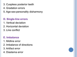 3. Cuspless posterior teeth
4. Gradation errors
5. Age-sex-personality disharmony
D. Single-line errors
1. Vertical deviation
2. Horizontal deviation
3. Line conflict
E. Imbalance
1. Midline error
2. Imbalance of directions
3. Artifact error
4. Diastema error
 