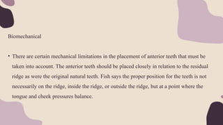 Biomechanical
• There are certain mechanical limitations in the placement of anterior teeth that must be
taken into account. The anterior teeth should be placed closely in relation to the residual
ridge as were the original natural teeth. Fish says the proper position for the teeth is not
necessarily on the ridge, inside the ridge, or outside the ridge, but at a point where the
tongue and cheek pressures balance.
 