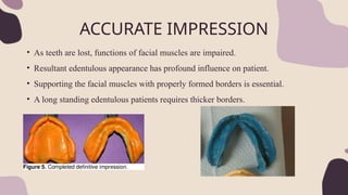 ACCURATE IMPRESSION
• As teeth are lost, functions of facial muscles are impaired.
• Resultant edentulous appearance has profound influence on patient.
• Supporting the facial muscles with properly formed borders is essential.
• A long standing edentulous patients requires thicker borders.
 