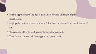 • Natural appearance of the lips in relation to the base of nose is of prime
significance.
• Improperly contoured labial border will lead to tenseness and extreme fullness of
lip.
• Overcontoured border will lead to denture displacement.
• Thus the impression visit is an appearance phase visit.
 