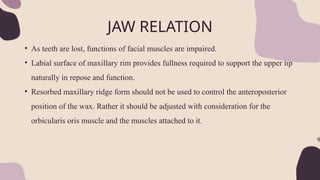JAW RELATION
• As teeth are lost, functions of facial muscles are impaired.
• Labial surface of maxillary rim provides fullness required to support the upper lip
naturally in repose and function.
• Resorbed maxillary ridge form should not be used to control the anteroposterior
position of the wax. Rather it should be adjusted with consideration for the
orbicularis oris muscle and the muscles attached to it.
 
