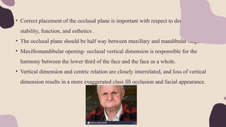 • Correct placement of the occlusal plane is important with respect to denture
stability, function, and esthetics .
• The occlusal plane should be half way between maxillary and mandibular ridges.
• Maxillomandibular opening- occlusal vertical dimension is responsible for the
harmony between the lower third of the face and the face as a whole.
• Vertical dimension and centric relation are closely interrelated, and loss of vertical
dimension results in a more exaggerated class III occlusion and facial appearance.
 