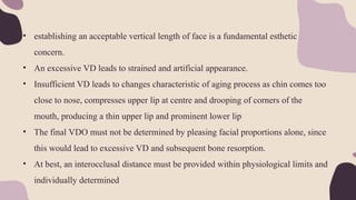 • establishing an acceptable vertical length of face is a fundamental esthetic
concern.
• An excessive VD leads to strained and artificial appearance.
• Insufficient VD leads to changes characteristic of aging process as chin comes too
close to nose, compresses upper lip at centre and drooping of corners of the
mouth, producing a thin upper lip and prominent lower lip
• The final VDO must not be determined by pleasing facial proportions alone, since
this would lead to excessive VD and subsequent bone resorption.
• At best, an interocclusal distance must be provided within physiological limits and
individually determined
 