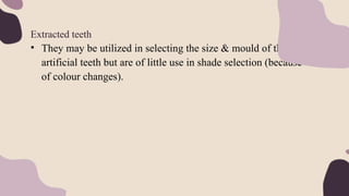 Extracted teeth
• They may be utilized in selecting the size & mould of the
artificial teeth but are of little use in shade selection (because
of colour changes).
 