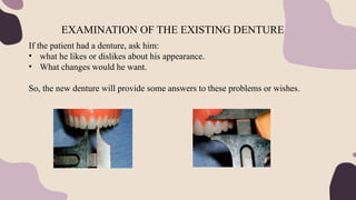 If the patient had a denture, ask him:
• what he likes or dislikes about his appearance.
• What changes would he want.
So, the new denture will provide some answers to these problems or wishes.
EXAMINATION OF THE EXISTING DENTURE
 
