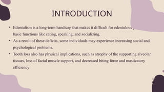 • Edentulism is a long-term handicap that makes it difficult for edentulous people to do
basic functions like eating, speaking, and socializing.
• As a result of these deficits, some individuals may experience increasing social and
psychological problems.
• Tooth loss also has physical implications, such as atrophy of the supporting alveolar
tissues, loss of facial muscle support, and decreased biting force and masticatory
efficiency
INTRODUCTION
2
 
