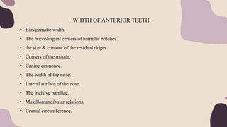 WIDTH OF ANTERIOR TEETH
• Bizygomatic width.
• The buccolingual centers of hamular notches.
• the size & contour of the residual ridges.
• Corners of the mouth.
• Canine eminence.
• The width of the nose.
• Lateral surface of the nose.
• The incisive papillae.
• Maxillomandibular relations.
• Cranial circumference.
 