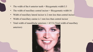 • The width of the 6 anterior teeth = Bizygomatic width3.3
• The width of maxillary central incisor = Bizygomatic width16
• Width of maxillary lateral incisor is 2 mm less than central incisor
• Width of maxillary canine is 1 mm less than central incisor
• Total width of mandibular anteriors = 4/5 X (Total width of maxillary
anteriors)
 