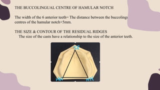 THE BUCCOLINGUAL CENTRE OF HAMULAR NOTCH
The width of the 6 anterior teeth= The distance between the buccolingual
centres of the hamular notch+5mm.
THE SIZE & CONTOUR OF THE RESIDUAL RIDGES
The size of the casts have a relationship to the size of the anterior teeth.
 