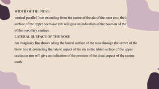 WIDTH OF THE NOSE
vertical parallel lines extending from the centre of the ala of the nose onto the labial
surface of the upper occlusion rim will give an indication of the position of the cusp tips
of the maxillary canines.
LATERAL SURFACE OF THE NOSE
An imaginary line drown along the lateral surface of the nose through the centre of the
brow line & contacting the lateral aspect of the ala to the labial surface of the upper
occlusion rim will give an indication of the position of the distal aspect of the canine
tooth
 