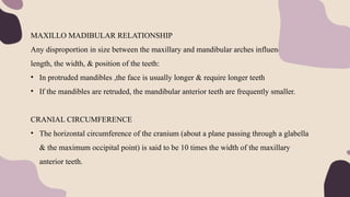 MAXILLO MADIBULAR RELATIONSHIP
Any disproportion in size between the maxillary and mandibular arches influences the
length, the width, & position of the teeth:
• In protruded mandibles ,the face is usually longer & require longer teeth
• If the mandibles are retruded, the mandibular anterior teeth are frequently smaller.
CRANIAL CIRCUMFERENCE
• The horizontal circumference of the cranium (about a plane passing through a glabella
& the maximum occipital point) is said to be 10 times the width of the maxillary
anterior teeth.
 