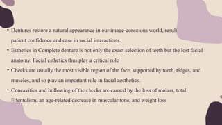 • Dentures restore a natural appearance in our image-conscious world, resulting in enhanced
patient confidence and ease in social interactions.
• Esthetics in Complete denture is not only the exact selection of teeth but the lost facial
anatomy. Facial esthetics thus play a critical role
• Cheeks are usually the most visible region of the face, supported by teeth, ridges, and
muscles, and so play an important role in facial aesthetics.
• Concavities and hollowing of the cheeks are caused by the loss of molars, total
Edentulism, an age-related decrease in muscular tone, and weight loss
 