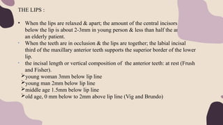THE LIPS :
• When the lips are relaxed & apart; the amount of the central incisors visible
below the lip is about 2-3mm in young person & less than half the amount in
an elderly patient.
• When the teeth are in occlusion & the lips are together; the labial incisal
third of the maxillary anterior teeth supports the superior border of the lower
lip.
• the incisal length or vertical composition of the anterior teeth: at rest (Frush
and Fisher).
young woman 3mm below lip line
young man 2mm below lip line
middle age 1.5mm below lip line
old age, 0 mm below to 2mm above lip line (Vig and Brundo)
 