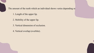 The amount of the teeth which an individual shows varies depending on:
1. Length of the upper lip.
2. Mobility of the upper lip.
3. Vertical dimension of occlusion.
4. Vertical overlap (overbite).
 