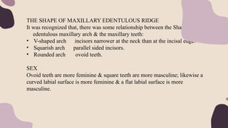 THE SHAPE OF MAXILLARY EDENTULOUS RIDGE
It was recognized that, there was some relationship between the Shape of the
edentulous maxillary arch & the maxillary teeth:
• V-shaped arch incisors narrower at the neck than at the incisal edge.
• Squarish arch parallel sided incisors.
• Rounded arch ovoid teeth.
SEX
Ovoid teeth are more feminine & square teeth are more masculine; likewise a
curved labial surface is more feminine & a flat labial surface is more
masculine.
 