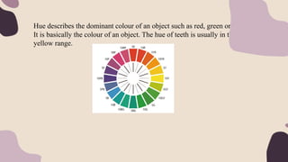 Hue describes the dominant colour of an object such as red, green or yellow.
It is basically the colour of an object. The hue of teeth is usually in the
yellow range.
 