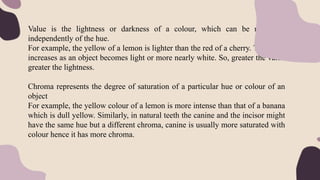 Value is the lightness or darkness of a colour, which can be measured
independently of the hue.
For example, the yellow of a lemon is lighter than the red of a cherry. The value
increases as an object becomes light or more nearly white. So, greater the value
greater the lightness.
Chroma represents the degree of saturation of a particular hue or colour of an
object
For example, the yellow colour of a lemon is more intense than that of a banana
which is dull yellow. Similarly, in natural teeth the canine and the incisor might
have the same hue but a different chroma, canine is usually more saturated with
colour hence it has more chroma.
 