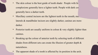 • The skin colour is the best guide of tooth shade: People with fair
complexions generally have a lighter teeth. People with dark complexions
generally have a darker teeth.
• Maxillary central incisors are the lightest teeth in the mouth; maxillary
laterals & mandibular incisors are slightly darker, canines are more
darker.
• Posterior teeth are usually uniform in colour & very slightly lighter than
canines.
• Breaking up the colour of anterior teeth by selecting teeth of different
shades from different sets can create the illusion of greater depth &
naturalness.
• The apparent shade of a tooth is affected by its position in the arch.
 