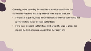 Generally, when selecting the mandibular anterior teeth shade, the same
shade selected for the maxillary anterior teeth may be used, but
• For class a iii patient, more darker mandibular anterior teeth would not
appear to stand out as much as lighter teeth.
• For a class ii patient, lighter shade teeth would be used to create the
illusion the teeth are more anterior than they really are.
 