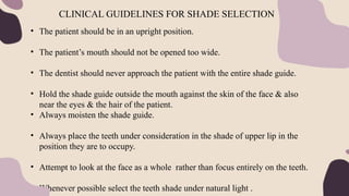 • The patient should be in an upright position.
• The patient’s mouth should not be opened too wide.
• The dentist should never approach the patient with the entire shade guide.
• Hold the shade guide outside the mouth against the skin of the face & also
near the eyes & the hair of the patient.
• Always moisten the shade guide.
• Always place the teeth under consideration in the shade of upper lip in the
position they are to occupy.
• Attempt to look at the face as a whole rather than focus entirely on the teeth.
• Whenever possible select the teeth shade under natural light .
CLINICAL GUIDELINES FOR SHADE SELECTION
 