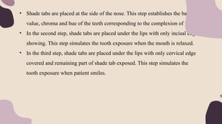 • Shade tabs are placed at the side of the nose. This step establishes the basic
value, chroma and hue of the teeth corresponding to the complexion of face.
• In the second step, shade tabs are placed under the lips with only incisal edge
showing. This step simulates the tooth exposure when the mouth is relaxed.
• In the third step, shade tabs are placed under the lips with only cervical edge
covered and remaining part of shade tab exposed. This step simulates the
tooth exposure when patient smiles.
 