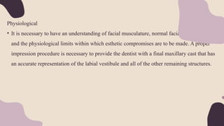 Physiological
• It is necessary to have an understanding of facial musculature, normal facial appearance,
and the physiological limits within which esthetic compromises are to be made. A proper
impression procedure is necessary to provide the dentist with a final maxillary cast that has
an accurate representation of the labial vestibule and all of the other remaining structures.
 