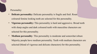 Personality:
• Delicate personality: Delicate personality is fragile and frail. Round, light
coloured femine looking teeth are selected for this personality.
• Vigorous personality: This personality is hard and aggressive. Broad teeth
with sharp angles and dark coloured teeth with masculine characters are
selected for this personality.
• Medium personality: This personality is moderate and somewhat robust.
Majority people have medium personality. Teeth with medium characters are
selected (blend of vigorous and delicate characters) for this personality.
 