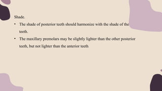 Shade.
• The shade of posterior teeth should harmonize with the shade of the anterior
teeth.
• The maxillary premolars may be slightly lighter than the other posterior
teeth, but not lighter than the anterior teeth.
 
