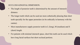 OCCLUSO-GINGIVAL DIMENSION.
• The length of posterior teeth is determined by the amount of interarch
distance.
• The longer teeth which can be used are more esthetically pleasing than short
teeth specially for the upper premolars (to be esthically in harmony with the
canine).
• Most manufacturers supply posterior teeth in L (long), M (medium) and S
(short) length.
• For patients with minimal interarch space, short bite teeth can be used which
have long facial surfaces but short occlusal portions.
 