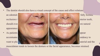 • The dentist should also have a visual concept of the cause and effect relationship. eg: If
an edentulous patient has a tight, drawn & thin lips, proper support with a fully formed
occlusion rim and lip support by the labial 2/3 of the artificial maxillary anterior teeth,
should evert the vermillion border of the lip. This would afford a much more natural
appearance
• As patients become older the natural lines of farce tend to deepen and to appear
accentuated and the elasticity of the facial musculature is lost. There is a tendency to
want to plump out the face with additional thickness of the denture base material and the
musculature tends to loosen the denture or the facial appearance, becomes strained.
 