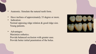• Anatomic. Simulate the natural teeth form.
• Have inclines of approximately 33 degree or more.
• Indication:
Normal opposing ridge relation & good ridge size.
Young patients.
• Advantages:
Maximize esthetics.
Provide balanced occlusion with greater ease.
Provide better initial penetration of the bolus.
 
