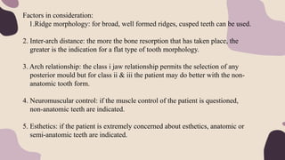 Factors in consideration:
1.Ridge morphology: for broad, well formed ridges, cusped teeth can be used.
2. Inter-arch distance: the more the bone resorption that has taken place, the
greater is the indication for a flat type of tooth morphology.
3. Arch relationship: the class i jaw relationship permits the selection of any
posterior mould but for class ii & iii the patient may do better with the non-
anatomic tooth form.
4. Neuromuscular control: if the muscle control of the patient is questioned,
non-anatomic teeth are indicated.
5. Esthetics: if the patient is extremely concerned about esthetics, anatomic or
semi-anatomic teeth are indicated.
 