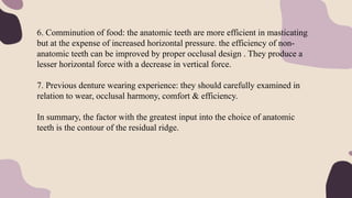 6. Comminution of food: the anatomic teeth are more efficient in masticating
but at the expense of increased horizontal pressure. the efficiency of non-
anatomic teeth can be improved by proper occlusal design . They produce a
lesser horizontal force with a decrease in vertical force.
7. Previous denture wearing experience: they should carefully examined in
relation to wear, occlusal harmony, comfort & efficiency.
In summary, the factor with the greatest input into the choice of anatomic
teeth is the contour of the residual ridge.
 