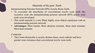 Materials of the post. Teeth
Interpenetrating Polymer Network (IPN) Acrylic Resin Teeth.
• To overcome the drawbacks of conventional acrylic resin teeth like
excessive wear, the interpenetrating polymer network (IPN) acrylic resin
teeth were developed.
• This tooth material is a non filled, highly cross linked copolymer with an
interpenetrating polymer network.
• Advantages- More harder, More abrasion resistant, More stain resistant,
More heat resistant.
Composite
• They bond chemically to acrylic denture bases, more esthetic and have
greater wear resistance than conventional acrylic resin teeth.
 