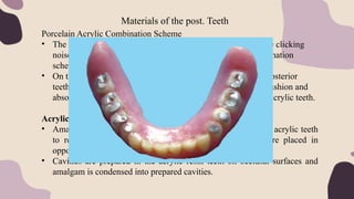 Materials of the post. Teeth
Porcelain Acrylic Combination Scheme
• The main disadvantages of porcelain teeth is that they produce clicking
noise in function. To overcome this, a porcelain acrylic combination
scheme was propsed.
• On this scheme, porcelain posterior teeth oppose the acrylic posterior
teeth. This reduces the clicking sound as acrylic teeth act as cushion and
absorbs stresses produced when porcelain teeth occlude with acrylic teeth.
Acrylic Teeth with Amalgam Inserts
• Amalgam inserts also known as amalgam stops are placed in acrylic teeth
to reduce the wear of resin teeth when porcelain teeth are placed in
opposing arch (combination scheme).
• Cavities are prepared in the acrylic resin teeth on occlusal surfaces and
amalgam is condensed into prepared cavities.
 