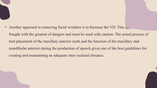 • Another approach to removing facial wrinkles is to Increase the VD. This approach is
fraught with the greatest of dangers and must be used with caution. The actual process of
trial placement of the maxillary anterior teeth and the function of the maxillary and
mandibular anterior during the production of speech gives one of the best guidelines for
creating and maintaining an adequate inter occlusal distance.
 