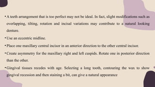 •A teeth arrangement that is too perfect may not be ideal. In fact, slight modifications such as
overlapping, tilting, rotation and incisal variations may contribute to a natural looking
denture.
•Use an eccentric midline.
•Place one maxillary central incisor in an anterior direction to the other central incisor.
•Create asymmetry for the maxillary right and left cuspids. Rotate one in posterior direction
than the other.
•Gingival tissues recedes with age. Selecting a long tooth, contouring the wax to show
gingival recession and then staining a bit, can give a natural appearance
 