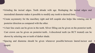 •Grinding the incisal edges. Teeth abrade with age. Reshaping the incisal edges and
mesiodistal diameter makes it possible to modify any tooth to desired form.
•Create asymmetry for the maxillary right and left cuspids also helps like rotating one in
posterior direction as compared with the other.
•A hair line crack can be given in the teeth. Silver filling can be given on the posterior teeth.
Cast crown can be given on posterior teeth.. A discolored teeth (as RCT treated) can be
shown by selecting one or teeth of darker shade.
•Spacing and diastema should be given whenever possible between lateral incisor and
cuspid.
 