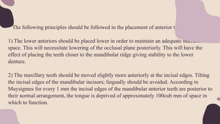 • The following principles should be followed in the placement of anterior teeth.
1) The lower anteriors should be placed lower in order to maintain an adequate interarch
space. This will necessitate lowering of the occlusal plane posteriorly. This will have the
effect of placing the teeth closer to the mandibular ridge giving stability to the lower
denture.
2) The maxillary teeth should be moved slightly more anteriorly at the incisal edges. Tilting
the incisal edges of the mandibular incisors; lingually should be avoided. According to
Muysigmes for every 1 mm the incisal edges of the mandibular anterior teeth are posterior to
their normal arrangement, the tongue is deprived of approximately 100cub mm of space in
which to function.
 