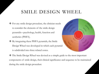 SMILE DESIGN WHEEL
 The Smile Design Wheel was devised as a simple guide to the most important
components of smile design, their clinical significance and sequence to be maintained
during the smile design procedure
 For any smile design procedure, the clinician needs
to consider the elements of the smile design
pyramids—psychology, health, function and
aesthetics (PHFA).
 By integrating these PHFA pyramids, the Smile
Design Wheel was developed in which each pyramid
is subdivided into three related zones.
 