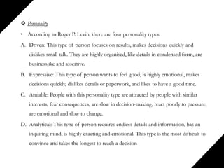  Personality
• According to Roger P. Levin, there are four personality types:
A. Driven: This type of person focuses on results, makes decisions quickly and
dislikes small talk. They are highly organised, like details in condensed form, are
businesslike and assertive.
B. Expressive: This type of person wants to feel good, is highly emotional, makes
decisions quickly, dislikes details or paperwork, and likes to have a good time.
C. Amiable: People with this personality type are attracted by people with similar
interests, fear consequences, are slow in decision-making, react poorly to pressure,
are emotional and slow to change.
D. Analytical: This type of person requires endless details and information, has an
inquiring mind, is highly exacting and emotional. This type is the most difficult to
convince and takes the longest to reach a decision
 