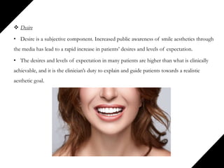  Desire
• Desire is a subjective component. Increased public awareness of smile aesthetics through
the media has lead to a rapid increase in patients’ desires and levels of expectation.
• The desires and levels of expectation in many patients are higher than what is clinically
achievable, and it is the clinician’s duty to explain and guide patients towards a realistic
aesthetic goal.
 