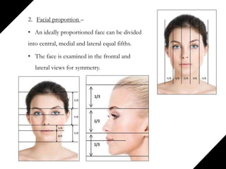 2. Facial proportion –
• An ideally proportioned face can be divided
into central, medial and lateral equal fifths.
• The face is examined in the frontal and
lateral views for symmetry.
 