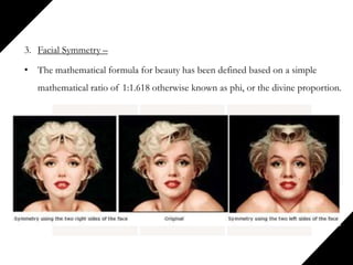 3. Facial Symmetry –
• The mathematical formula for beauty has been defined based on a simple
mathematical ratio of 1:1.618 otherwise known as phi, or the divine proportion.
 