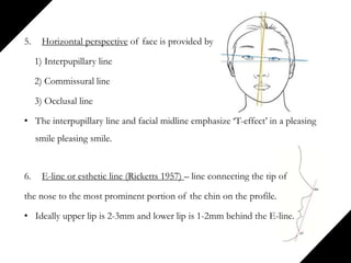 5. Horizontal perspective of face is provided by
1) Interpupillary line
2) Commissural line
3) Occlusal line
• The interpupillary line and facial midline emphasize ‘T-effect’ in a pleasing
smile pleasing smile.
6. E-line or esthetic line (Ricketts 1957) – line connecting the tip of
the nose to the most prominent portion of the chin on the profile.
• Ideally upper lip is 2-3mm and lower lip is 1-2mm behind the E-line.
 