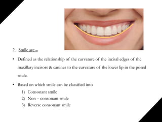 2. Smile arc –
• Defined as the relationship of the curvature of the incisal edges of the
maxillary incisors & canines to the curvature of the lower lip in the posed
smile.
• Based on which smile can be classified into
1) Consonant smile
2) Non – consonant smile
3) Reverse consonant smile
 